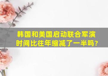 韩国和美国启动联合军演时间比往年缩减了一半吗?