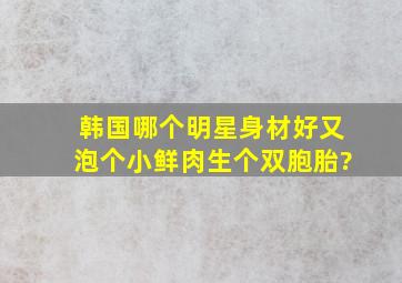 韩国哪个明星身材好又泡个小鲜肉生个双胞胎?