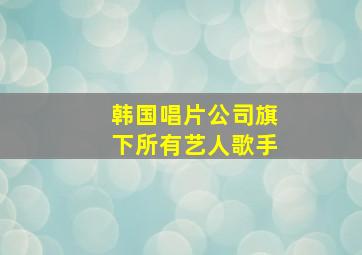 韩国唱片公司旗下所有艺人歌手