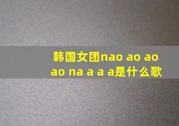 韩国女团nao ao ao ao na a a a是什么歌