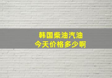 韩国柴油、汽油今天价格多少啊(