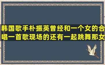 韩国歌手朴振英曾经和一个女的合唱一首歌,现场的还有一起跳舞,那女...