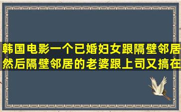 韩国电影,一个已婚妇女跟隔壁邻居,然后隔壁邻居的老婆跟上司又搞在...