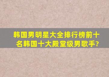 韩国男明星大全排行榜前十名(韩国十大殿堂级男歌手?)