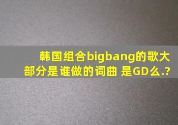 韩国组合bigbang的歌大部分是谁做的词曲 是GD么.?