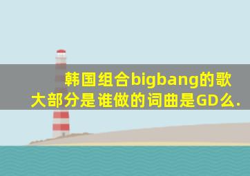韩国组合bigbang的歌大部分是谁做的词曲是GD么.(