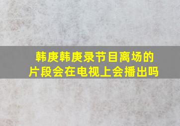 韩庚韩庚录节目离场的片段会在电视上会播出吗