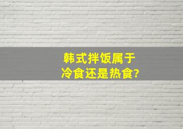 韩式拌饭属于冷食还是热食?