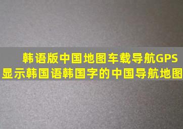 韩语版中国地图车载导航GPS显示韩国语韩国字的中国导航地图