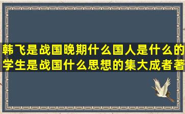 韩飞,是战国晚期什么国人,是什么的学生,是战国什么思想的集大成者,著...