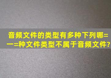 音频文件的类型有多种,下列哪=一=种文件类型不属于音频文件? ( )