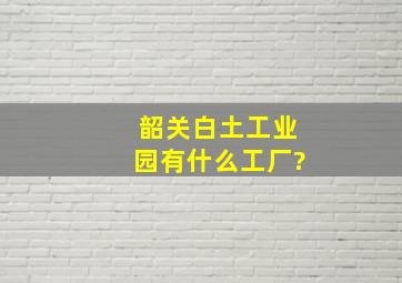 韶关白土工业园有什么工厂?