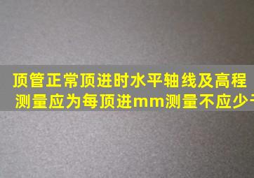 顶管正常顶进时水平轴线及高程测量应为每顶进mm测量不应少于