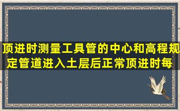 顶进时测量工具管的中心和高程规定,管道进入土层后正常顶进时,每( )...