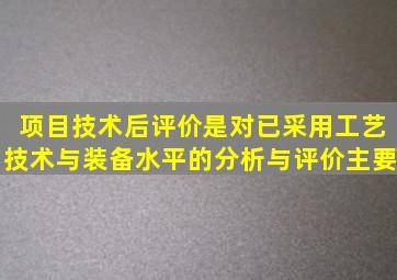 项目技术后评价是对已采用工艺技术与装备水平的分析与评价主要