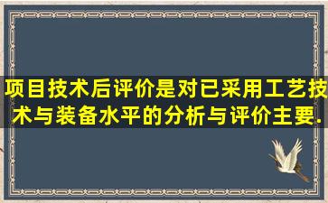 项目技术后评价是对已采用工艺技术与装备水平的分析与评价主要...