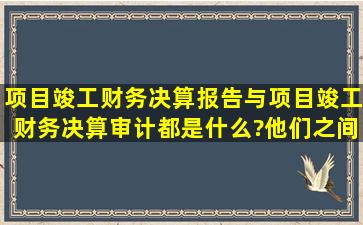 项目竣工财务决算报告与项目竣工财务决算审计都是什么?他们之间是...