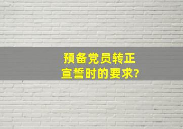 预备党员转正宣誓时的要求?