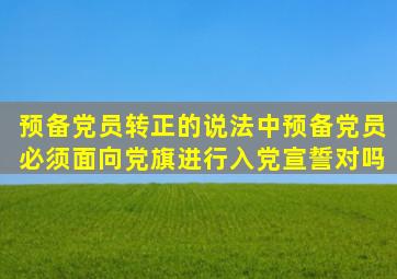 预备党员转正的说法中预备党员必须面向党旗进行入党宣誓对吗