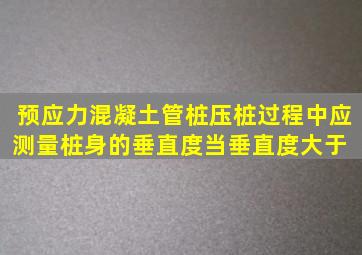 预应力混凝土管桩压桩过程中应测量桩身的垂直度,当垂直度大于( )