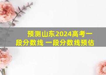 预测山东2024高考一段分数线 一段分数线预估