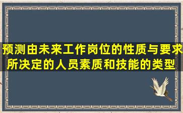 预测由未来工作岗位的性质与要求所决定的人员素质和技能的类型 ,这...