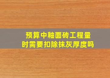 预算中釉面砖工程量时需要扣除抹灰厚度吗