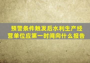 预警条件触发后水利生产经营单位应第一时间向什么报告