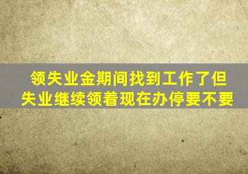 领失业金期间找到工作了但失业继续领着现在办停要不要