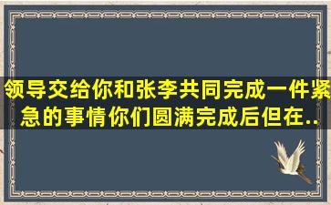 领导交给你和张、李共同完成一件紧急的事情。你们圆满完成后,但在...