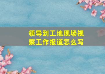 领导到工地现场视察工作报道怎么写