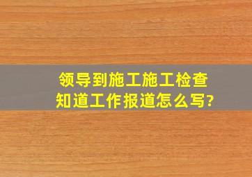 领导到施工施工检查知道工作,报道怎么写?