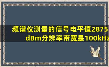 频谱仪测量的信号电平值2875dBm,分辨率带宽是100kHz,估算带宽约为...