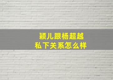 颖儿跟杨超越私下关系怎么样(