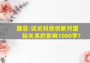 题目:试论科技创新对国际关系的影响1000字?