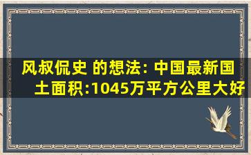 风叔侃史 的想法: 中国最新国土面积:1045万平方公里。大好河山...