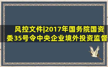 风控文件|2017年国务院国资委35号令《中央企业境外投资监督管理...