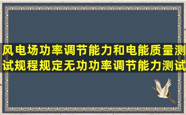 风电场功率调节能力和电能质量测试规程规定无功功率调节能力测试风...