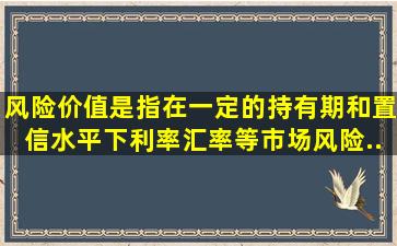 风险价值是指在一定的持有期和置信水平下,利率、汇率等市场风险...