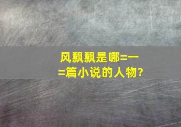 风飘飘是哪=一=篇小说的人物?