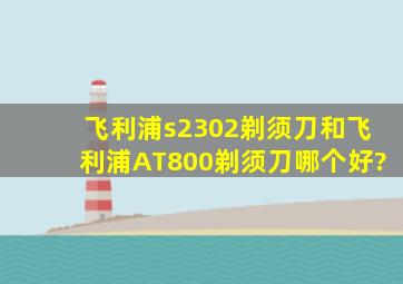 飞利浦s2302剃须刀和飞利浦AT800剃须刀哪个好?