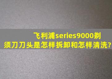 飞利浦series9000剃须刀刀头是怎样拆卸和怎样清洗?