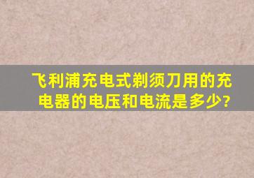 飞利浦充电式剃须刀用的充电器的电压和电流是多少?