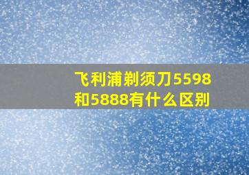 飞利浦剃须刀5598和5888有什么区别(