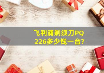 飞利浦剃须刀PQ226多少钱一台?