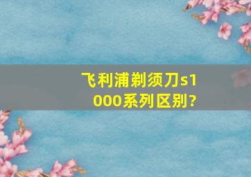 飞利浦剃须刀s1000系列区别?