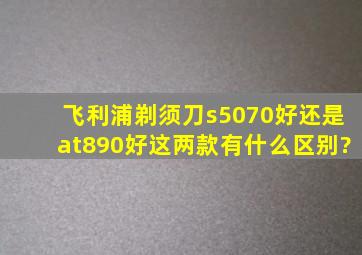 飞利浦剃须刀s5070好还是at890好这两款有什么区别?