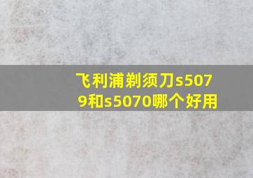 飞利浦剃须刀s5079和s5070哪个好用