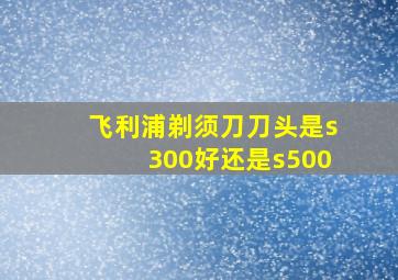 飞利浦剃须刀刀头是s300好,还是s500