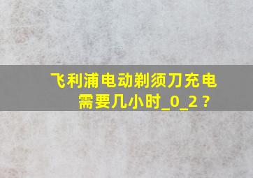 飞利浦电动剃须刀充电需要几小时_0_2 ?